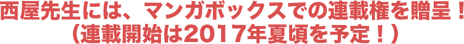 西屋先生には、マンガボックスでの連載権を贈呈!(連載開始は2017年夏頃を予定!)
