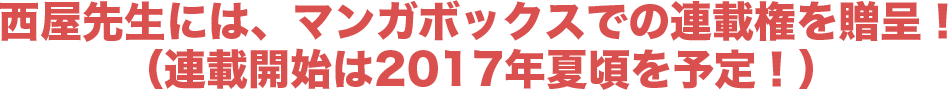 西屋先生には、マンガボックスでの連載権を贈呈！（連載開始は2017年夏頃を予定！）