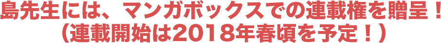 島先生には、マンガボックスでの連載権を贈呈!(連載開始は2018年春頃を予定!)