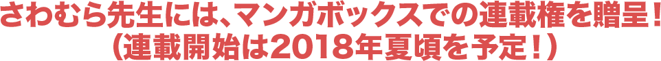 さわむら先生には、マンガボックスでの連載権を贈呈！（連載開始は2018年夏頃を予定！）