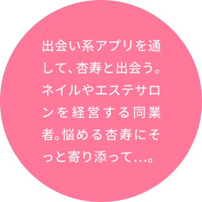 出会い系アプリを通して、杏寿と出会う。ネイルやエステサロンを経営する同業者。悩める杏寿にそっと寄り添って…。